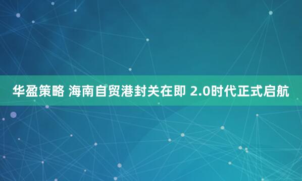 华盈策略 海南自贸港封关在即 2.0时代正式启航