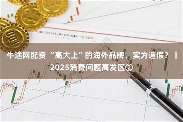 牛途网配资 “高大上”的海外品牌，实为造假？丨2025消费问题高发区②