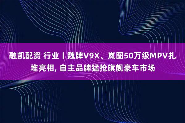 融凯配资 行业丨魏牌V9X、岚图50万级MPV扎堆亮相, 自主品牌猛抢旗舰豪车市场