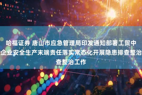 哈福证券 唐山市应急管理局印发通知部署工贸中小微企业安全生产末端责任落实常态化开展隐患排查整治工作