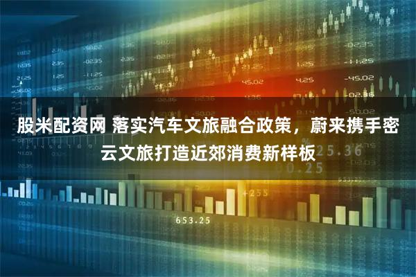 股米配资网 落实汽车文旅融合政策，蔚来携手密云文旅打造近郊消费新样板