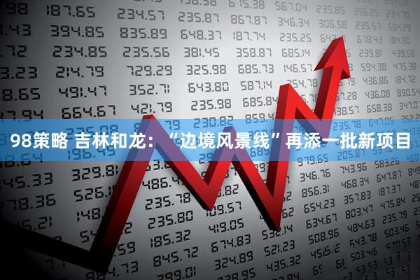 98策略 吉林和龙：“边境风景线”再添一批新项目